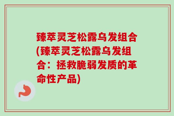 臻萃灵芝松露乌发组合(臻萃灵芝松露乌发组合：拯救脆弱发质的革命性产品)