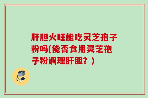 肝胆火旺能吃灵芝孢子粉吗(能否食用灵芝孢子粉调理肝胆？)