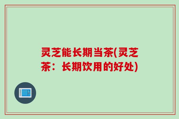 灵芝能长期当茶(灵芝茶：长期饮用的好处)