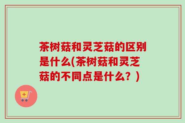 茶树菇和灵芝菇的区别是什么(茶树菇和灵芝菇的不同点是什么?) 茶树菇和灵芝菇的区别是什么(茶树菇和灵芝菇的不同点是什么?)