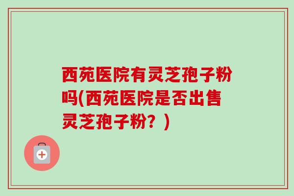 西苑医院有灵芝孢子粉吗(西苑医院是否出售灵芝孢子粉?) 西苑医院有灵芝孢子粉吗(西苑医院是否出售灵芝孢子粉?)