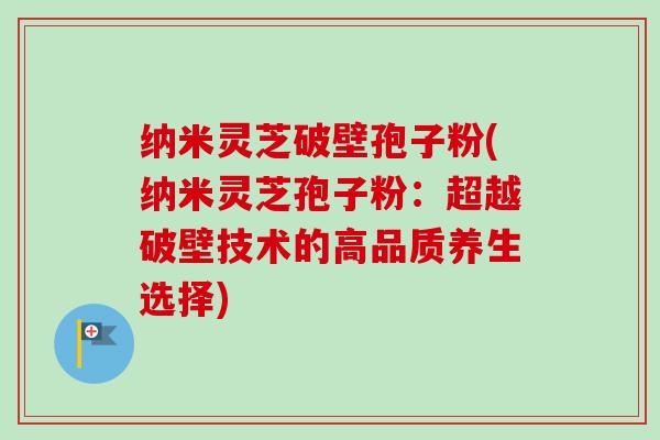 纳米灵芝破壁孢子粉(纳米灵芝孢子粉：超越破壁技术的高品质养生选择)