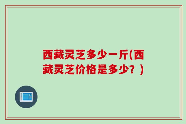 西藏灵芝多少一斤(西藏灵芝价格是多少?) 西藏灵芝多少一斤(西藏灵芝价格是多少?)