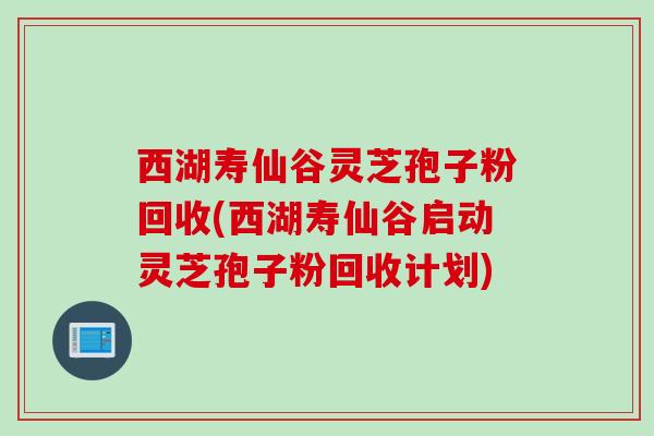 西湖寿仙谷灵芝孢子粉回收(西湖寿仙谷启动灵芝孢子粉回收计划)
