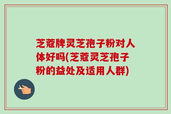 芝蔻牌灵芝孢子粉对人体好吗(芝蔻灵芝孢子粉的益处及适用人群)