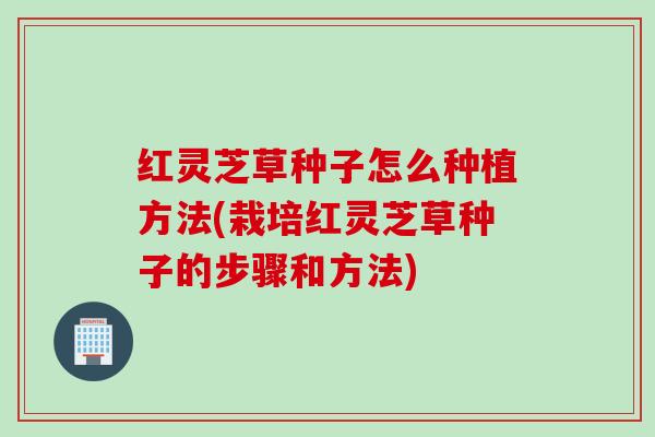 红灵芝草种子怎么种植方法(栽培红灵芝草种子的步骤和方法)