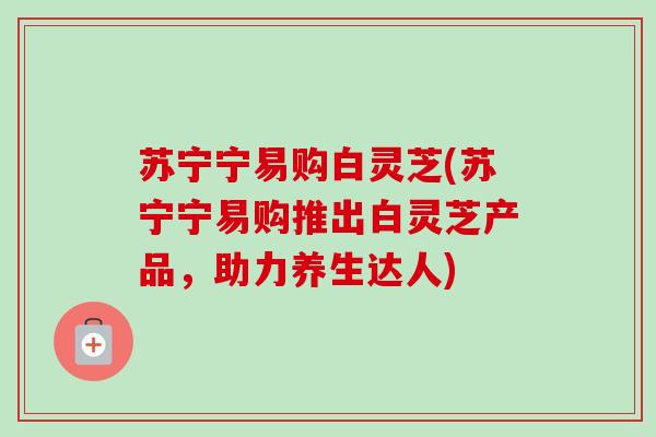 苏宁宁易购白灵芝(苏宁宁易购推出白灵芝产品，助力养生达人)