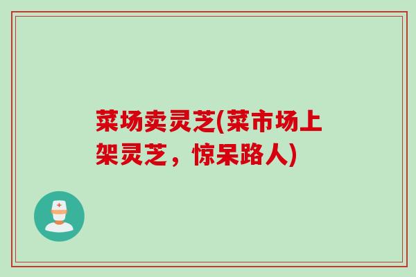 菜场卖灵芝(菜市场上架灵芝，惊呆路人)