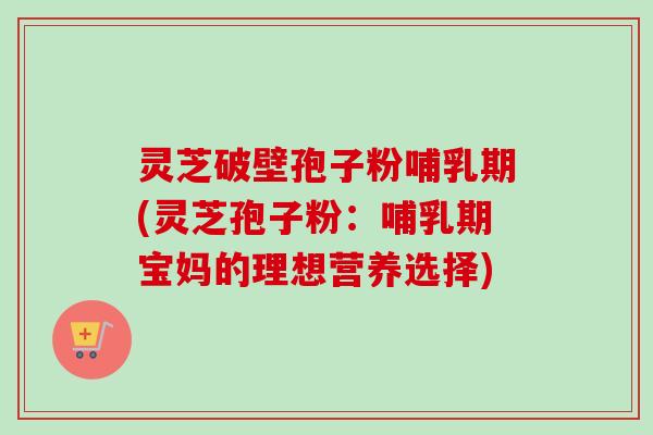 灵芝破壁孢子粉哺乳期(灵芝孢子粉：哺乳期宝妈的理想营养选择)
