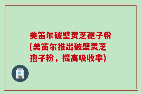 美笛尔破壁灵芝孢子粉(美笛尔推出破壁灵芝孢子粉，提高吸收率)