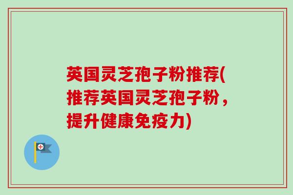 英国灵芝孢子粉推荐(推荐英国灵芝孢子粉，提升健康免疫力)