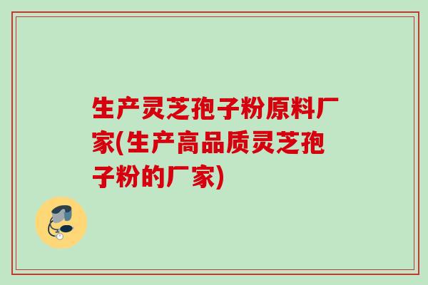 生产灵芝孢子粉原料厂家(生产高品质灵芝孢子粉的厂家)