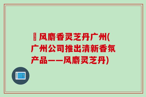 袪风麝香灵芝丹广州(广州公司推出清新香氛产品——风麝灵芝丹)