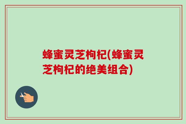蜂蜜灵芝枸杞(蜂蜜灵芝枸杞的绝美组合)