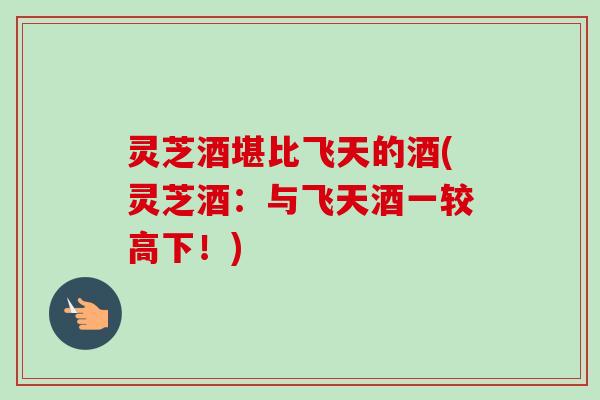 灵芝酒堪比飞天的酒(灵芝酒：与飞天酒一较高下！)