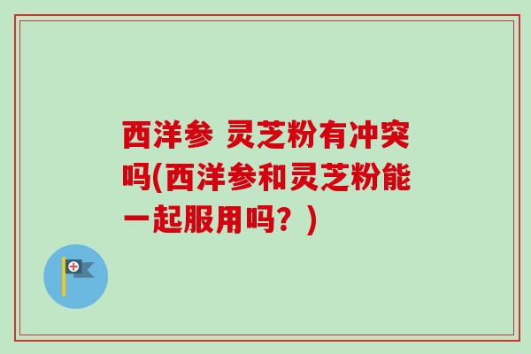 西洋参 灵芝粉有冲突吗(西洋参和灵芝粉能一起服用吗？)