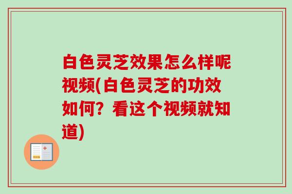 白色灵芝效果怎么样呢视频(白色灵芝的功效如何？看这个视频就知道)