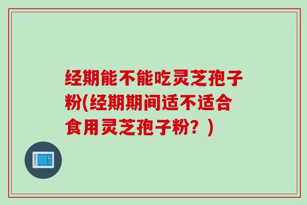 经期能不能吃灵芝孢子粉(经期期间适不适合食用灵芝孢子粉？)