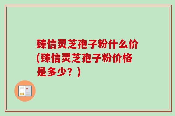 臻信灵芝孢子粉什么价(臻信灵芝孢子粉价格是多少?) 臻信灵芝孢子粉什么价(臻信灵芝孢子粉价格是多少?)
