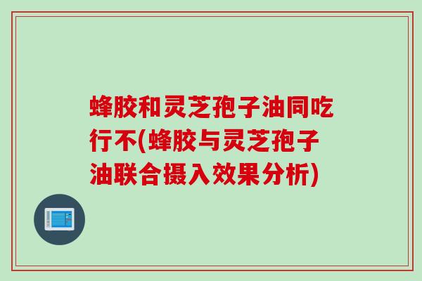 蜂胶和灵芝孢子油同吃行不(蜂胶与灵芝孢子油联合摄入效果分析)