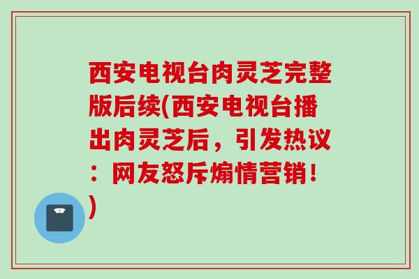 西安电视台肉灵芝完整版后续(西安电视台播出肉灵芝后，引发热议：网友怒斥煽情营销！)