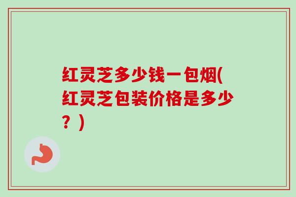 红灵芝多少钱一包烟(红灵芝包装价格是多少？)