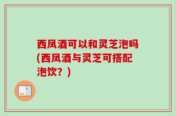 西凤酒可以和灵芝泡吗(西凤酒与灵芝可搭配泡饮？)