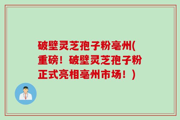 破壁灵芝孢子粉亳州(重磅！破壁灵芝孢子粉正式亮相亳州市场！)