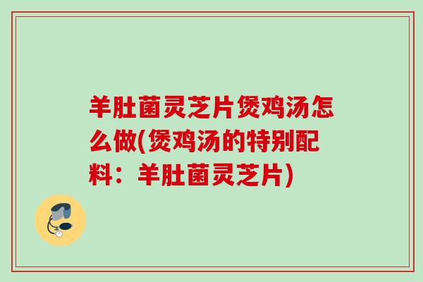 羊肚菌灵芝片煲鸡汤怎么做(煲鸡汤的特别配料:羊肚菌灵芝片) 羊肚菌灵芝片煲鸡汤怎么做(煲鸡汤的特别配料:羊肚菌灵芝片)