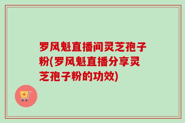 罗风魁直播间灵芝孢子粉(罗风魁直播分享灵芝孢子粉的功效)