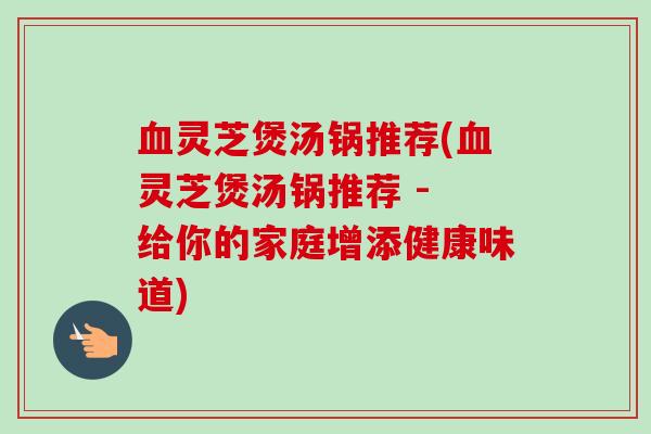 血灵芝煲汤锅推荐(血灵芝煲汤锅推荐 - 给你的家庭增添健康味道)