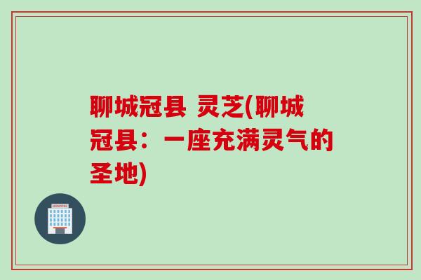 聊城冠县 灵芝(聊城冠县：一座充满灵气的圣地)