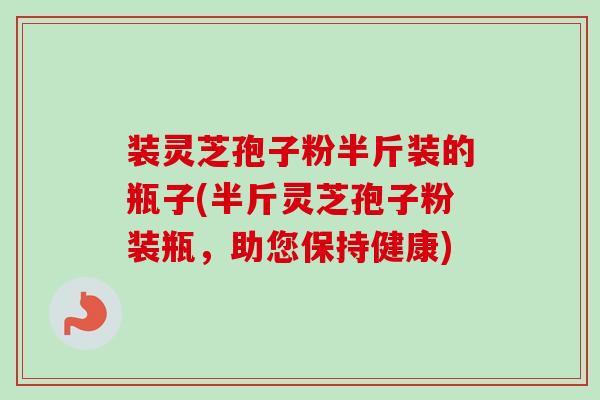 装灵芝孢子粉半斤装的瓶子(半斤灵芝孢子粉装瓶，助您保持健康)
