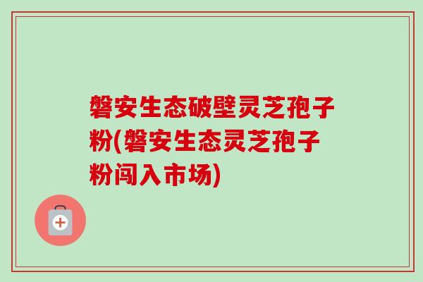 磐安生态破壁灵芝孢子粉(磐安生态灵芝孢子粉闯入市场)