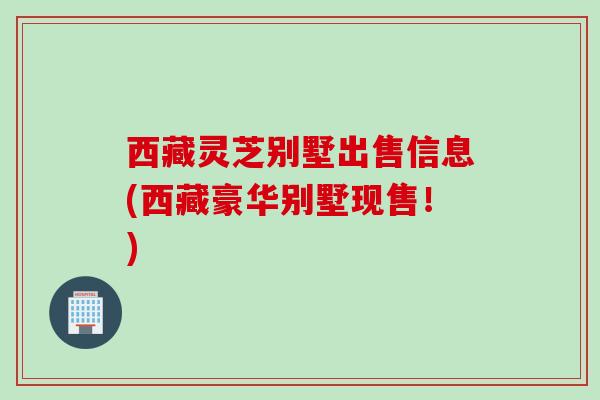 西藏灵芝别墅出售信息(西藏豪华别墅现售！)