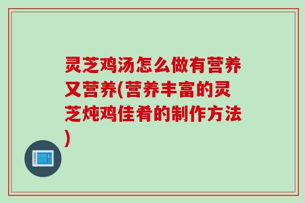 灵芝鸡汤怎么做有营养又营养(营养丰富的灵芝炖鸡佳肴的制作方法)