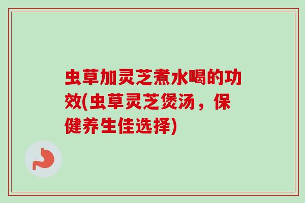 虫草加灵芝煮水喝的功效(虫草灵芝煲汤，保健养生佳选择)