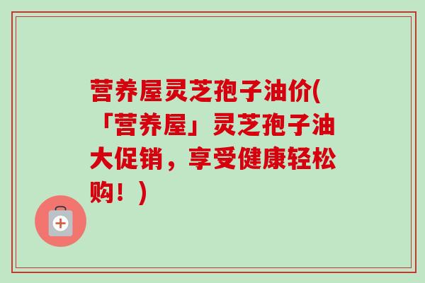 营养屋灵芝孢子油价(「营养屋」灵芝孢子油大促销，享受健康轻松购！)