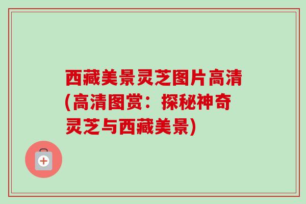 西藏美景灵芝图片高清(高清图赏：探秘神奇灵芝与西藏美景)