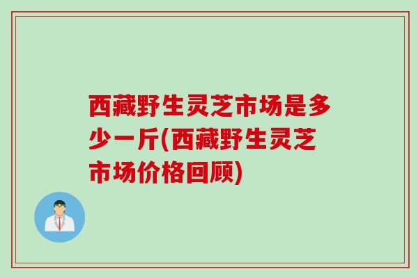 西藏野生灵芝市场是多少一斤(西藏野生灵芝市场价格回顾)