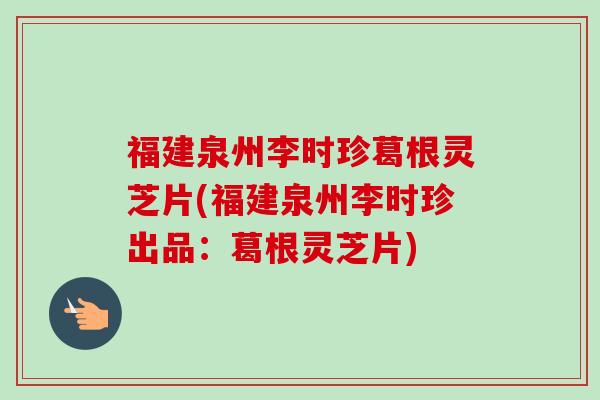 福建泉州李时珍葛根灵芝片(福建泉州李时珍出品：葛根灵芝片)