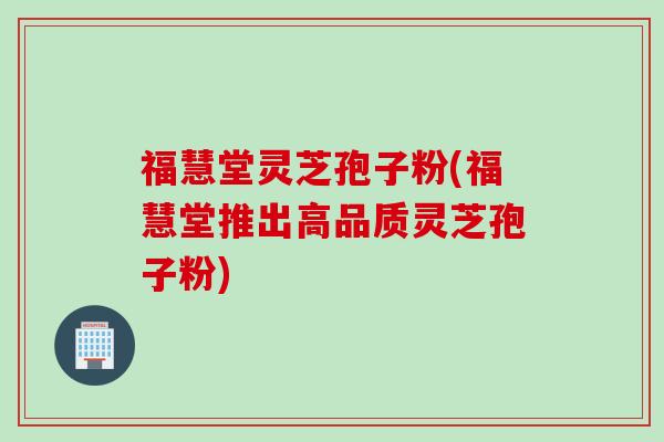 福慧堂灵芝孢子粉(福慧堂推出高品质灵芝孢子粉)