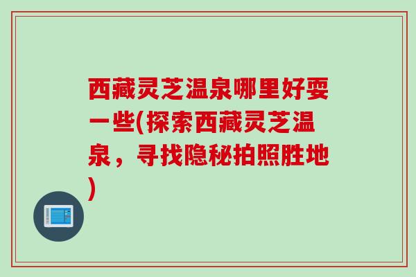 西藏灵芝温泉哪里好耍一些(探索西藏灵芝温泉，寻找隐秘拍照胜地)