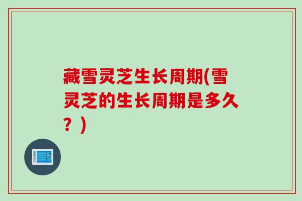 藏雪灵芝生长周期(雪灵芝的生长周期是多久?) 藏雪灵芝生长周期(雪灵芝的生长周期是多久?)