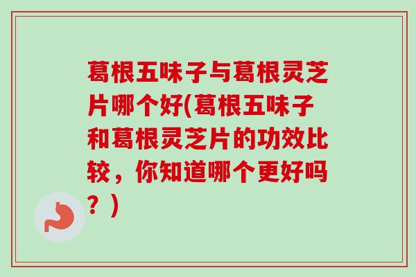 葛根五味子与葛根灵芝片哪个好(葛根五味子和葛根灵芝片的功效比较，你知道哪个更好吗？)