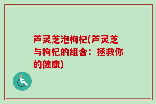 芦灵芝泡枸杞(芦灵芝与枸杞的组合:拯救你的健康) 芦灵芝泡枸杞(芦灵芝与枸杞的组合:拯救你的健康)