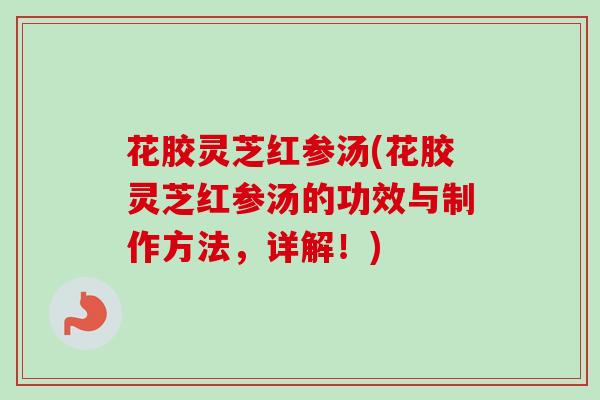 花胶灵芝红参汤(花胶灵芝红参汤的功效与制作方法,详解!) 花胶灵芝红参汤(花胶灵芝红参汤的功效与制作方法,详解!)