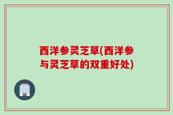 西洋参灵芝草(西洋参与灵芝草的双重好处) 西洋参灵芝草(西洋参与灵芝草的双重好处)