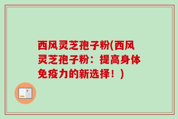 西风灵芝孢子粉(西风灵芝孢子粉：提高身体免疫力的新选择！)