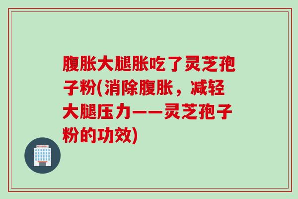 腹胀大腿胀吃了灵芝孢子粉(消除腹胀，减轻大腿压力——灵芝孢子粉的功效)